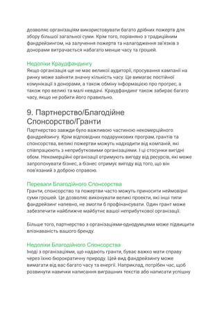 дозволяє організаціям використовувати багато дрібних пожертв для
збору більшої загальної суми. Крім того, порівняно з традиційним
фандрейзингом, на залучення пожертв та налагодження зв’язків з
донорами витрачається набагато менше часу та грошей.
Недоліки Краудфандингу
Якщо організація ще не має великої аудиторії, просування кампанії на
ринку може зайняти значну кількість часу. Це вимагає постійної
комунікації з донорами, а також обміну інформацією про прогрес, а
також про великі та малі невдачі. Краудфандинг також забирає багато
часу, якщо не робити його правильно.
9. Партнерство/Благодійне
Спонсорство/Гранти
Партнерство завжди було важливою частиною некомерційного
фандрейзингу. Крім відповідних подарункових програм, грантів та
спонсорства, великі пожертви можуть надходити від компаній, які
співпрацюють з неприбутковими організаціями. І ці стосунки вигідні
обом. Некомерційні організації отримують вигоду від ресурсів, які може
запропонувати бізнес, а бізнес отримує вигоду від того, що він
пов’язаний з доброю справою.
Переваги Благодійного Спонсорства
Гранти, спонсорство та пожертви часто можуть приносити неймовірні
суми грошей. Це дозволяє виконувати великі проекти, які інші типи
фандрейзинг напевно, не змогли б профінансувати. Один грант може
забезпечити найближче майбутнє вашої неприбуткової організації.
Більше того, партнерство з організаціями-однодумцями може підвищити
впізнаваність вашого бренду.
Недоліки Благодійного Спонсорства
Іноді з організаціями, що надають гранти, буває важко мати справу
через їхню бюрократичну природу. Цей вид фандрейзингу може
вимагати від вас багато часу та енергії. Наприклад, потрібен час, щоб
розвинути навички написання виграшних текстів або написати успішну
 