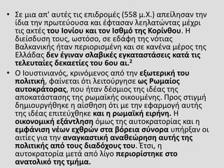 • Σε μια απ' αυτές τις επιδρομές (558 μ.Χ.) απείλησαν την
ίδια την πρωτεύουσα και έφτασαν λεηλατώντας μέχρι
τις ακτές του Ιονίου και τον Ισθμό της Κορίνθου. Η
διείσδυση τους, ωστόσο, σε εδάφη της νότιας
Βαλκανικής ήταν περιορισμένη και σε κανένα μέρος της
Ελλάδας δεν έγιναν σλαβικές εγκαταστάσεις κατά τις
τελευταίες δεκαετίες του 6ου αι.2
• Ο Ιουστινιανός, κρινόμενος από την εξωτερική του
πολιτική, φαίνεται ότι λειτούργησε ως Ρωμαίος
αυτοκράτορας, που ήταν δέσμιος της ιδέας της
αποκατάστασης της ρωμαϊκής οικουμένης. Προς στιγμή
δημιουργήθηκε η αίσθηση ότι με την εφαρμογή αυτής
της ιδέας επιτεύχθηκε και η ρωμαϊκή ειρήνη. Η
οικονομική εξάντληση όμως της αυτοκρατορίας και η
εμφάνιση νέων εχθρών στα βόρεια σύνορα υπήρξαν οι
αιτίες για την αναγκαστική αναθεώρηση αυτής της
πολιτικής από τους διαδόχους του. Έτσι, η
αυτοκρατορία μετά από λίγο περιορίστηκε στο
ανατολικό της τμήμα.
 