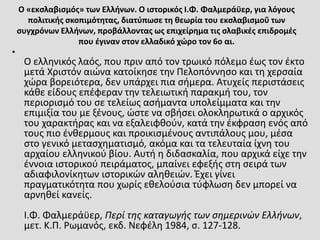 Ο «εκσλαβισμός» των Ελλήνων. Ο ιστορικός Ι.Φ. Φαλμεράϋερ, για λόγους
πολιτικής σκοπιμότητας, διατύπωσε τη θεωρία του εκσλαβισμοΰ των
συγχρόνων Ελλήνων, προβάλλοντας ως επιχείρημα τις σλαβικές επιδρομές
που έγιναν στον ελλαδικό χώρο τον 6ο αι.
•
Ο ελληνικός λαός, που πριν από τον τρωικό πόλεμο έως τον έκτο
μετά Χριστόν αιώνα κατοίκησε την Πελοπόννησο και τη χερσαία
χώρα βορειότερα, δεν υπάρχει πια σήμερα. Ατυχείς περιστάσεις
κάθε είδους επέφεραν την τελειωτική παρακμή του, τον
περιορισμό του σε τελείως ασήμαντα υπολείμματα και την
επιμιξία του με ξένους, ώστε να σβήσει ολοκληρωτικά ο αρχικός
του χαρακτήρας και να εξαλειφθούν, κατά την έκφραση ενός από
τους πιο ένθερμους και προικισμένους αντιπάλους μου, μέσα
στο γενικό μετασχηματισμό, ακόμα και τα τελευταία ίχνη του
αρχαίου ελληνικού βίου. Αυτή η διδασκαλία, που αρχικά είχε την
έννοια ιστορικού πειράματος, μπαίνει εφεξής στη σειρά των
αδιαφιλονίκητων ιστορικών αληθειών. Έχει γίνει
πραγματικότητα που χωρίς εθελούσια τύφλωση δεν μπορεί να
αρνηθεί κανείς.
Ι.Φ. Φαλμεράϋερ, Περί της καταγωγής των σημερινών Ελλήνων,
μετ. Κ.Π. Ρωμανός, εκδ. Νεφέλη 1984, σ. 127-128.
 