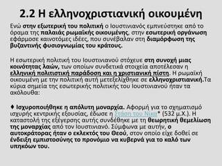 2.2 Η ελληνοχριστιανική οικουμένη
Ενώ στην εξωτερική του πολιτική ο Ιουστινιανός εμπνεύστηκε από το
όραμα της παλαιάς ρωμαϊκής οικουμένης, στην εσωτερική οργάνωση
εφάρμοσε καινοτόμες ιδέες, που συνέβαλαν στη διαμόρφωση της
βυζαντινής φυσιογνωμίας του κράτους.
Η εσωτερική πολιτική του Ιουστινιανού στόχευε στη συνοχή μιας
κοινότητας λαών, των οποίων συνδετικά στοιχεία αποτέλεσαν η
ελληνική πολιτιστική παράδοση και η χριστιανική πίστη. Η ρωμαϊκή
οικουμένη με την πολιτική αυτή μετεξελίχθηκε σε ελληνοχριστιανική.Τα
κύρια σημεία της εσωτερικής πολιτικής του Ιουστινιανού ήταν τα
ακόλουθα:
♦ Ισχυροποιήθηκε η απόλυτη μοναρχία. Αφορμή για το σχηματισμό
ισχυρής κεντρικής εξουσίας, έδωσε η Στάση του Νίκα* (532 μ.Χ.). Η
καταστολή της εξέγερσης αυτής συνδέθηκε με τη θεωρητική θεμελίωση
της μοναρχίας από τον Ιουστινιανό. Σύμφωνα με αυτήν, ο
αυτοκράτορας ήταν ο εκλεκτός του Θεού, στον οποίο είχε δοθεί σε
ένδειξη εμπιστοσύνης το προνόμιο να κυβερνά για το καλό των
υπηκόων του.
 