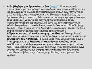 • ♦ Επιβλήθηκε μια θρησκεία και ένα δόγμα*. Ο Ιουστινιανός
αντιμετώπισε με σκληρότητα τα κατάλοιπα των αρχαίων θρησκειών.
Για το λόγο αυτό έκλεισε τη νεοπλατωνική σχολή των Αθηνών (529
μ.Χ.) και δήμευσε την περιουσία της. Εξόντωσε, παράλληλα, τις
θρησκευτικές μειονότητες. Με επιείκεια συμπεριφέρθηκε μόνο προς
τους Εβραίους, γι' αυτό και διατηρήθηκε η θρησκεία τους.
Πραγματοποιήθηκε ιεραποστολικό έργο για τον εκχριστιανισμό
ειδωλολατρικών γειτονικών λαών, στον Καύκασο, στη Νουβία (σημ.
Σουδάν), στη Σαχάρα και στο Δούναβη. Οικοδόμησε, τέλος, την Αγία
Σοφία, το καύχημα της χριστιανικής αρχιτεκτονικής.
♦ Έγινε συστηματική κωδικοποίηση του Δίκαιου: Το νομοθετικό
έργο του Ιουστινιανού είναι η σπουδαιότερη σε σημασία πλευρά της
εσωτερικής του πολιτικής. Το κύριο μέρος του νομοθετικού έργου
ήταν γραμμένο στη λατινική· οι καινούργιοι, ωστόσο, νόμοι
εκδόθηκαν στην ελληνική γλώσσα για να είναι κατανοητοί από το
λαό. Η κωδικοποίηση των νόμων της εποχής του Ιουστινιανού έγινε
γνωστή το 16ο αιώνα ως Corpus juris civilis (αστικό δίκαιο) και
αποτέλεσε τη βάση της νεότερης νομοθεσίας των ευρωπαϊκών
κρατών.
 