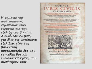 Η σημασία της
ιουστινιάνειας
νομοθεσίας ήταν
τεράστια για την
εξέλιξη του δικαίου.
Αποτέλεσε τη βάση
για όλες τις μετέπειτα
εξελίξεις τόσο στη
βυζαντινή
αυτοκρατορία όσο και
σε πολλά δυτικά
ευρωπαϊκά κράτη που
υιοθέτησαν τους
 