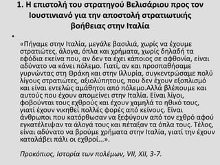 1. Η επιστολή του στρατηγού Βελισάριου προς τον
Ιουστινιανό για την αποστολή στρατιωτικής
βοήθειας στην Ιταλία
•
«Πήγαμε στην Ιταλία, μεγάλε βασιλιά, χωρίς να έχουμε
στρατιώτες, άλογα, όπλα και χρήματα, χωρίς δηλαδή τα
εφόδια εκείνα που, αν δεν τα έχει κάποιος σε αφθονία, είναι
αδύνατο να κάνει πόλεμο. Γιατί, αν και προσπαθήσαμε
γυρνώντας στη Θράκη και στην Ιλλυρία, συγκεντρώσαμε πολύ
λίγους στρατιώτες, αξιολύπητους, που δεν έχουν εξοπλισμό
και είναι εντελώς αμάθητοι από πόλεμο.Αλλά βλέπουμε και
αυτούς που έχουν απομείνει στην Ιταλία. Είναι λίγοι,
φοβούνται τους εχθρούς και έχουν χαμηλά το ηθικό τους,
γιατί έχουν νικηθεί πολλές φορές από κείνους. Είναι
άνθρωποι που κατόρθωσαν να ξεφύγουν από τον εχθρό αφού
εγκατέλειψαν τα άλογά τους και πέταξαν τα όπλα τους. Τέλος,
είναι αδύνατο να βρούμε χρήματα στην Ιταλία, γιατί την έχουν
καταλάβει πάλι οι εχθροί...».
Προκόπιος, Ιστορία των πολέμων, VII, XII, 3-7.
 