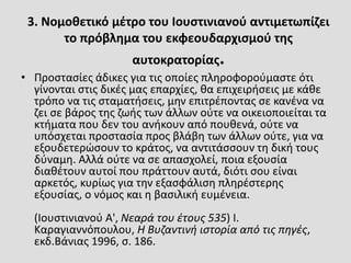3. Νομοθετικό μέτρο του Ιουστινιανού αντιμετωπίζει
το πρόβλημα του εκφεουδαρχισμού της
αυτοκρατορίας.
• Προστασίες άδικες για τις οποίες πληροφορούμαστε ότι
γίνονται στις δικές μας επαρχίες, θα επιχειρήσεις με κάθε
τρόπο να τις σταματήσεις, μην επιτρέποντας σε κανένα να
ζει σε βάρος της ζωής των άλλων ούτε να οικειοποιείται τα
κτήματα που δεν του ανήκουν από πουθενά, ούτε να
υπόσχεται προστασία προς βλάβη των άλλων ούτε, για να
εξουδετερώσουν το κράτος, να αντιτάσσουν τη δική τους
δύναμη. Αλλά ούτε να σε απασχολεί, ποια εξουσία
διαθέτουν αυτοί που πράττουν αυτά, διότι σου είναι
αρκετός, κυρίως για την εξασφάλιση πληρέστερης
εξουσίας, ο νόμος και η βασιλική ευμένεια.
(Ιουστινιανού Α', Νεαρά του έτους 535) I.
Καραγιαννόπουλου, Η Βυζαντινή ιστορία από τις πηγές,
εκδ.Βάνιας 1996, σ. 186.
 