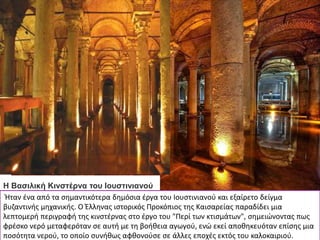 Η Βασιλική Κινστέρνα του Ιουστινιανού
Ήταν ένα από τα σημαντικότερα δημόσια έργα του Ιουστινιανού και εξαίρετο δείγμα
βυζαντινής μηχανικής. Ο Έλληνας ιστορικός Προκόπιος της Καισαρείας παραδίδει μια
λεπτομερή περιγραφή της κινστέρνας στο έργο του "Περί των κτισμάτων", σημειώνοντας πως
φρέσκο νερό μεταφερόταν σε αυτή με τη βοήθεια αγωγού, ενώ εκεί αποθηκευόταν επίσης μια
ποσότητα νερού, το οποίο συνήθως αφθονούσε σε άλλες εποχές εκτός του καλοκαιριού.
 