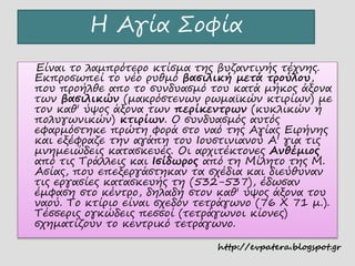 Η Αγία Σοφία
Είναι το λαμπρότερο κτίσμα της βυζαντινής τέχνης.
Εκπροσωπεί το νέο ρυθμό βασιλική μετά τρούλου,
που προήλθε απο το συνδυασμό του κατά μήκος άξονα
των βασιλικών (μακρόστενων ρωμαϊκών κτιρίων) με
τον καθ' ύψος άξονα των περίκεντρων (κυκλικών ή
πολυγωνικών) κτιρίων. Ο συνδυασμός αυτός
εφαρμόστηκε πρώτη φορά στο ναό της Αγίας Ειρήνης
και εξέφραζε την αγάπη του Ιουστινιανού Α' για τις
μνημειώδεις κατασκευές. Οι αρχιτέκτονες Ανθέμιος
από τις Τράλλεις και Ισίδωρος από τη Μίλητο της Μ.
Ασίας, που επεξεργάστηκαν τα σχέδια και διεύθυναν
τις εργασίες κατασκευής τη (532-537), έδωσαν
έμφαση στο κέντρο, δηλαδή στον καθ' ύψος άξονα του
ναού. Το κτίριο είναι σχεδόν τετράγωνο (76 Χ 71 μ.).
Τέσσερις ογκώδεις πεσσοί (τετράγωνοι κίονες)
σχηματίζουν το κεντρικό τετράγωνο.
http://evpatera.blogspot.gr
 