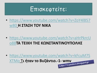 Επισκεφτείτε:
• https://www.youtube.com/watch?v=ZoY4l857
w80 Η ΣΤΑΣΗ ΤΟΥ ΝΙΚΑ
• https://www.youtube.com/watch?v=aHrPkrcU
o88ΤΑ ΤΕΙΧΗ ΤΗΣ ΚΩΝΣΤΑΝΤΙΝΟΥΠΟΛΗΣ
• https://www.youtube.com/watch?v=kFcuM7S
XTMo Τι ήταν το Βυζάντιο.-1- wmv
 