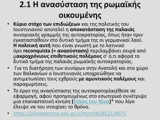 2.1 Η ανασύσταση της ρωμαϊκής
οικουμένης
• Κύριο στόχο των επιδιώξεων και της πολιτικής του
Ιουστινιανού αποτελεί η αποκατάσταση της παλαιάς
συνοριακής γραμμής της αυτοκρατορίας, όπως ήταν πριν
εγκατασταθούν στο δυτικό τμήμα της οι γερμανικοί λαοί.
Η πολιτική αυτή που είναι γνωστή με το λατινικό
όρο reconquista (= ανασύσταση) περιλαμβάνει σειρά από
μακροχρόνιους επιθετικούς πολέμους σ' ό,τι αφορά το
δυτικό τμήμα της παλαιάς ρωμαϊκής αυτοκρατορίας.
• Για τη διατήρηση των συνόρων στην Ανατολή και στο χώρο
των Βαλκανίων ο Ιουστινιανός υποχρεώθηκε να
αντιμετωπίσει τους εχθρούς με αμυντικούς πολέμους και
παραχωρήσεις.
• Το έργο της ανασύστασης της αυτοκρατορίαςέθεσε σε
εφαρμογή, αφού προηγουμένως στο εσωτερικό συνέτριψε
μια επαναστατική κίνηση (Στάση του Νίκα)* που λίγο
έλειψε να του στοιχίσει το θρόνο.
• https://photodentro.edu.gr/v/item/ds/8521/8675
 