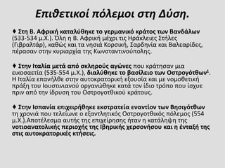 Επιθετικοί πόλεμοι στη Δύση.
♦ Στη Β. Αφρική καταλύθηκε το γερμανικό κράτος των Βανδάλων
(533-534 μ.Χ.). Όλη η Β. Αφρική μέχρι τις Ηράκλειες Στήλες
(Γιβραλτάρ), καθώς και τα νησιά Κορσική, Σαρδηνία και Βαλεαρίδες,
πέρασαν στην κυριαρχία της Κωνσταντινούπολης.
♦ Στην Ιταλία μετά από σκληρούς αγώνες που κράτησαν μια
εικοσαετία (535-554 μ.Χ.), διαλύθηκε το βασίλειο των Οστρογότθων1.
Η Ιταλία επανήλθε στην αυτοκρατορική εξουσία και με νομοθετική
πράξη του Ιουστινιανού οργανώθηκε κατά τον ίδιο τρόπο που ίσχυε
πριν από την ίδρυση του Οστρογοτθικού κράτους.
♦ Στην Ισπανία επιχειρήθηκε εκστρατεία εναντίον των Βησιγότθων
τη χρονιά που τελείωνε ο εξαντλητικός Οστρογοτθικός πόλεμος (554
μ.Χ.).Αποτέλεσμα αυτής της επιχείρησης ήταν η κατάληψη της
νοτιοανατολικής περιοχής της Ιβηρικής χερσονήσου και η ένταξή της
στις αυτοκρατορικές κτήσεις.
 