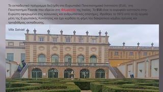 Το εκπαιδευτικό πρόγραμμα διεξήχθη στο Ευρωπαϊκό Πανεπιστημιακό Ινστιτούτο (EUI), στο
Πανεπιστήμιο Fiezole που εδρεύει στη Φλωρεντία της Ιταλίας. Το EUI είναι το κορυφαίο ινστιτούτο στην
Ευρώπη αφιερωμένο στις κοινωνικές και ανθρωπιστικές επιστήμες. Ιδρύθηκε το 1972 από τα έξι αρχικά
μέλη της Ευρωπαϊκής Κοινότητας και έχει κερδίσει τη φήμη του διακρατικού κόμβου έρευνας και
τριτοβάθμιας εκπαίδευσης.
Villa Salviati
 
