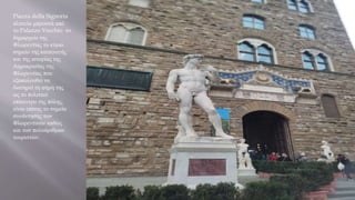 Piazza della Signoria
πλατεία μπροστά από
το Palazzo Vecchio το
δημαρχείο της
Φλωρεντίας το κύριο
σημείο της καταγωγής
και της ιστορίας της
Δημοκρατίας της
Φλωρεντίας που
εξακολουθεί να
διατηρεί τη φήμη της
ως το πολιτικό
επίκεντρο της πόλης,
είναι επίσης το σημείο
συνάντησης των
Φλωρεντινών καθώς
και των πολυάριθμων
τουριστών.
 