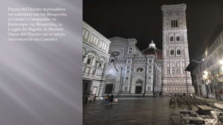 Piazza del Duomo περιλαμβάνει
τον καθεδρικό ναό της Φλωρεντίας
το Giotto΄s Campanille το
βαπτιστήριο της Φλωρεντίας, το
Loggia del Bigallo, το Μουσείο
Opera del Duomo και το παλάτι
Arcivescovile και Canonici.
 