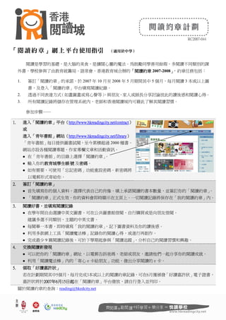 RC2007-044
「閱讀約章」網上平台使用指引 （適用於中學）
閱讀是學習的基礎，是大腦的美食，是擴闊心靈的魔法。為鼓勵同學善用餘瑕，多閱讀不同類別的課
外書，學校參與了由教育統籌局、語常會、香港教育城合辦的「
「
「
「閱讀約章
閱讀約章
閱讀約章
閱讀約章 2007-2008」
」
」
」
，約章任務包括：
1. 簽訂「閱讀約章」的承諾，於 2007 年 10 月至 2008 年 5 月期間其中 5 個月，每月閱讀 3 本或以上圖
書，及登入「閱讀約章」平台填寫閱讀紀錄。
2. 透過不同表達方式
（如畫圖畫或寫心聲等）
，與朋友、家人或師長分享討論彼此的讀後感和閱讀心得。
3. 所有閱讀記錄將儲存在管理系統內，老師和香港閱讀城均可藉此了解其閱讀習慣。
參加步驟──
1.
1.
1.
1. 進入
進入
進入
進入「
「
「
「閱讀約章
閱讀約章
閱讀約章
閱讀約章」
」
」
」平台
平台
平台
平台（
（
（
（http://www.hkreadingcity.net/contract
http://www.hkreadingcity.net/contract
http://www.hkreadingcity.net/contract
http://www.hkreadingcity.net/contract）
）
）
）
或
或
或
或
進入
進入
進入
進入「
「
「
「青年書館
青年書館
青年書館
青年書館」
」
」
」網站
網站
網站
網站（
（
（
（http://www.
http://www.
http://www.
http://www.hkreadingcity
hkreadingcity
hkreadingcity
hkreadingcity.net
.net
.net
.net/library
/library
/library
/library）
）
）
）
「青年書館」每日提供圖書試閱，至今累積超過 2000 種書。
網站亦設各種閱讀專題、作家專欄文章和活動資訊。
 在「青年書館」的目錄上選擇「閱讀約章」
。
 輸入你的教育城學生
教育城學生
教育城學生
教育城學生帳 號
帳 號
帳 號
帳 號 及密碼
密碼
密碼
密碼。
 如有需要，可使用「忘記密碼」功能重設密碼。新密碼將
以電郵形式寄給你。
2.
2.
2.
2. 簽訂
簽訂
簽訂
簽訂「
「
「
「閱讀約章
閱讀約章
閱讀約章
閱讀約章」
」
」
」
 首先填寫你的個人資料，選擇代表自己的肖像。填上承諾閱讀的書本數量，並簽訂你的「閱讀約章」
。
 「閱讀約章」正式生效，你的資料會即時顯示在主頁上。一切閱讀記錄將保存在「我的閱讀約章」內。
3.
3.
3.
3. 閱讀好書
閱讀好書
閱讀好書
閱讀好書，
，
，
，並填寫閱讀記錄
並填寫閱讀記錄
並填寫閱讀記錄
並填寫閱讀記錄
 在學年間自由選讀中英文圖書。可在公共圖書館借閱、自行購買或是向朋友借閱。
建議多選不同類別、主題的中英文書。
 每閱畢一本書，即時填寫「我的閱讀約章」
，記下圖書資料及你的讀後感。
 利用多款網上工具「閱讀魔法棒」記錄你的閱讀心得，或進行再創作。
 完成最少 9 篇閱讀記錄後，可於下學期起參與「閱讀追蹤」
，分析自己的閱讀習慣和興趣。
4.
4.
4.
4. 交換
交換
交換
交換閱讀
閱讀
閱讀
閱讀新發現
新發現
新發現
新發現
 可以把你的「閱讀約章」網址，以電郵告訴爸媽、老師或朋友，邀請他們一起分享你的閱讀成就。
 利用「閱讀魔法棒」內的「寄心ｅ卡給朋友」功能，發出分享閱讀的ｅ卡。
5.
5.
5.
5. 領取
領取
領取
領取「
「
「
「好讀嘉許狀
好讀嘉許狀
好讀嘉許狀
好讀嘉許狀」
」
」
」
若在計劃期間其中5個月，每月完成3本或以上的閱讀約章記錄，可在6月獲頒發「好讀嘉許狀」電子證書。
嘉許狀將於200
200
200
2007
7
7
7年
年
年
年6
6
6
6月
月
月
月15
15
15
15日起
日起
日起
日起在「閱讀約章」平台發放，請自行登入並列印。
關於閱讀約章的查詢：reading@hkedcity.net
 