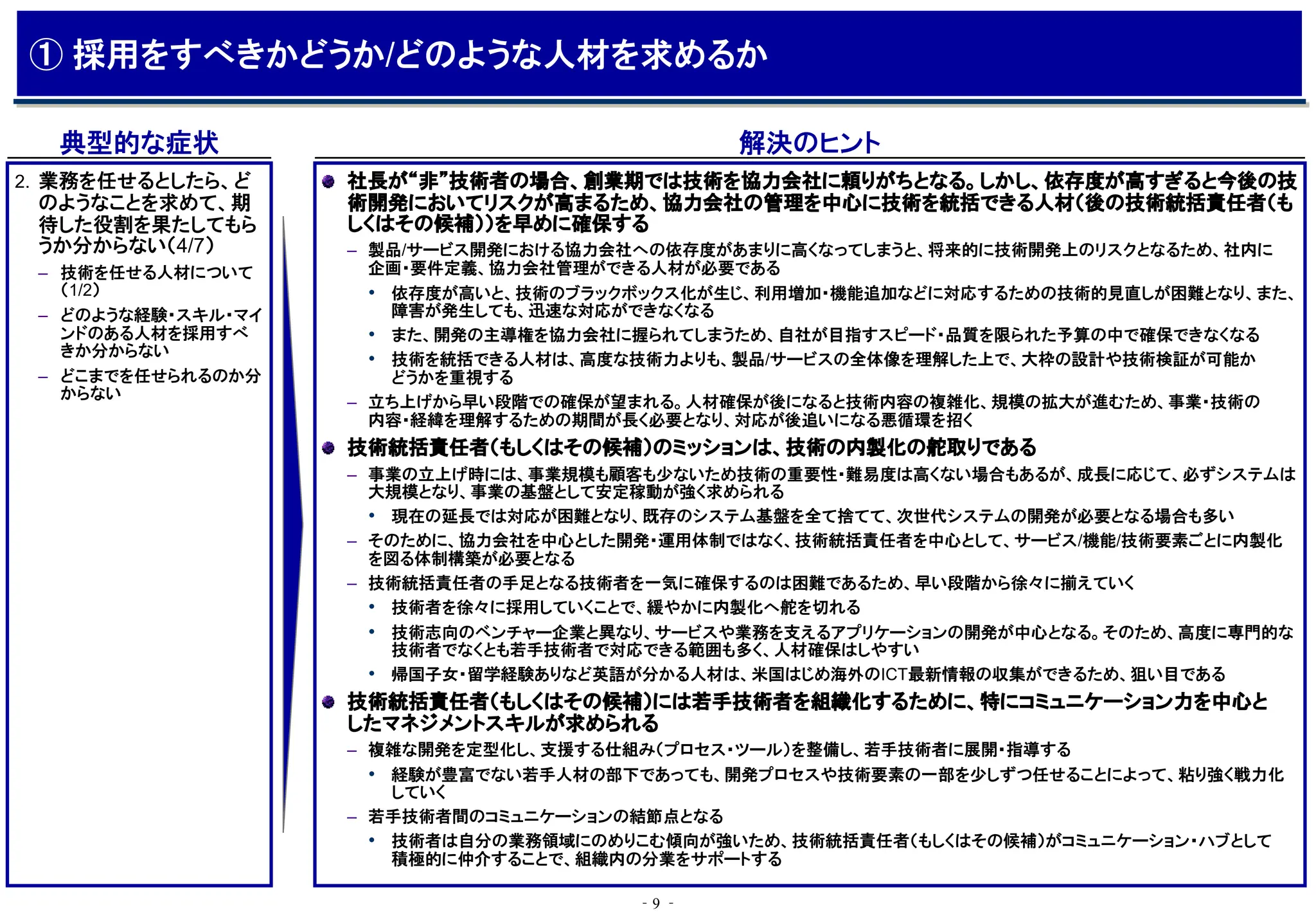 ‐9 ‐
典型的な症状 解決のヒント
社長が“非”技術者の場合、創業期では技術を協力会社に頼りがちとなる。しかし、依存度が高すぎると今後の技
術開発においてリスクが高まるため、協力会社の管理を中心に技術を統括できる人材（後の技術統括責任者（も
しくはその候補））を早めに確保する
– 製品/サービス開発における協力会社への依存度があまりに高くなってしまうと、将来的に技術開発上のリスクとなるため、社内に
企画・要件定義、協力会社管理ができる人材が必要である
• 依存度が高いと、技術のブラックボックス化が生じ、利用増加・機能追加などに対応するための技術的見直しが困難となり、また、
障害が発生しても、迅速な対応ができなくなる
• また、開発の主導権を協力会社に握られてしまうため、自社が目指すスピード・品質を限られた予算の中で確保できなくなる
• 技術を統括できる人材は、高度な技術力よりも、製品/サービスの全体像を理解した上で、大枠の設計や技術検証が可能か
どうかを重視する
– 立ち上げから早い段階での確保が望まれる。人材確保が後になると技術内容の複雑化、規模の拡大が進むため、事業・技術の
内容・経緯を理解するための期間が長く必要となり、対応が後追いになる悪循環を招く
技術統括責任者（もしくはその候補）のミッションは、技術の内製化の舵取りである
– 事業の立上げ時には、事業規模も顧客も少ないため技術の重要性・難易度は高くない場合もあるが、成長に応じて、必ずシステムは
大規模となり、事業の基盤として安定稼動が強く求められる
• 現在の延長では対応が困難となり、既存のシステム基盤を全て捨てて、次世代システムの開発が必要となる場合も多い
– そのために、協力会社を中心とした開発・運用体制ではなく、技術統括責任者を中心として、サービス/機能/技術要素ごとに内製化
を図る体制構築が必要となる
– 技術統括責任者の手足となる技術者を一気に確保するのは困難であるため、早い段階から徐々に揃えていく
• 技術者を徐々に採用していくことで、緩やかに内製化へ舵を切れる
• 技術志向のベンチャー企業と異なり、サービスや業務を支えるアプリケーションの開発が中心となる。そのため、高度に専門的な
技術者でなくとも若手技術者で対応できる範囲も多く、人材確保はしやすい
• 帰国子女・留学経験ありなど英語が分かる人材は、米国はじめ海外のICT最新情報の収集ができるため、狙い目である
技術統括責任者（もしくはその候補）には若手技術者を組織化するために、特にコミュニケーション力を中心と
したマネジメントスキルが求められる
– 複雑な開発を定型化し、支援する仕組み（プロセス・ツール）を整備し、若手技術者に展開・指導する
• 経験が豊富でない若手人材の部下であっても、開発プロセスや技術要素の一部を少しずつ任せることによって、粘り強く戦力化
していく
– 若手技術者間のコミュニケーションの結節点となる
• 技術者は自分の業務領域にのめりこむ傾向が強いため、技術統括責任者（もしくはその候補）がコミュニケーション・ハブとして
積極的に仲介することで、組織内の分業をサポートする
2. 業務を任せるとしたら、ど
のようなことを求めて、期
待した役割を果たしてもら
うか分からない（4/7）
– 技術を任せる人材について
（1/2）
– どのような経験・スキル・マイ
ンドのある人材を採用すべ
きか分からない
– どこまでを任せられるのか分
からない
① 採用をすべきかどうか/どのような人材を求めるか
 