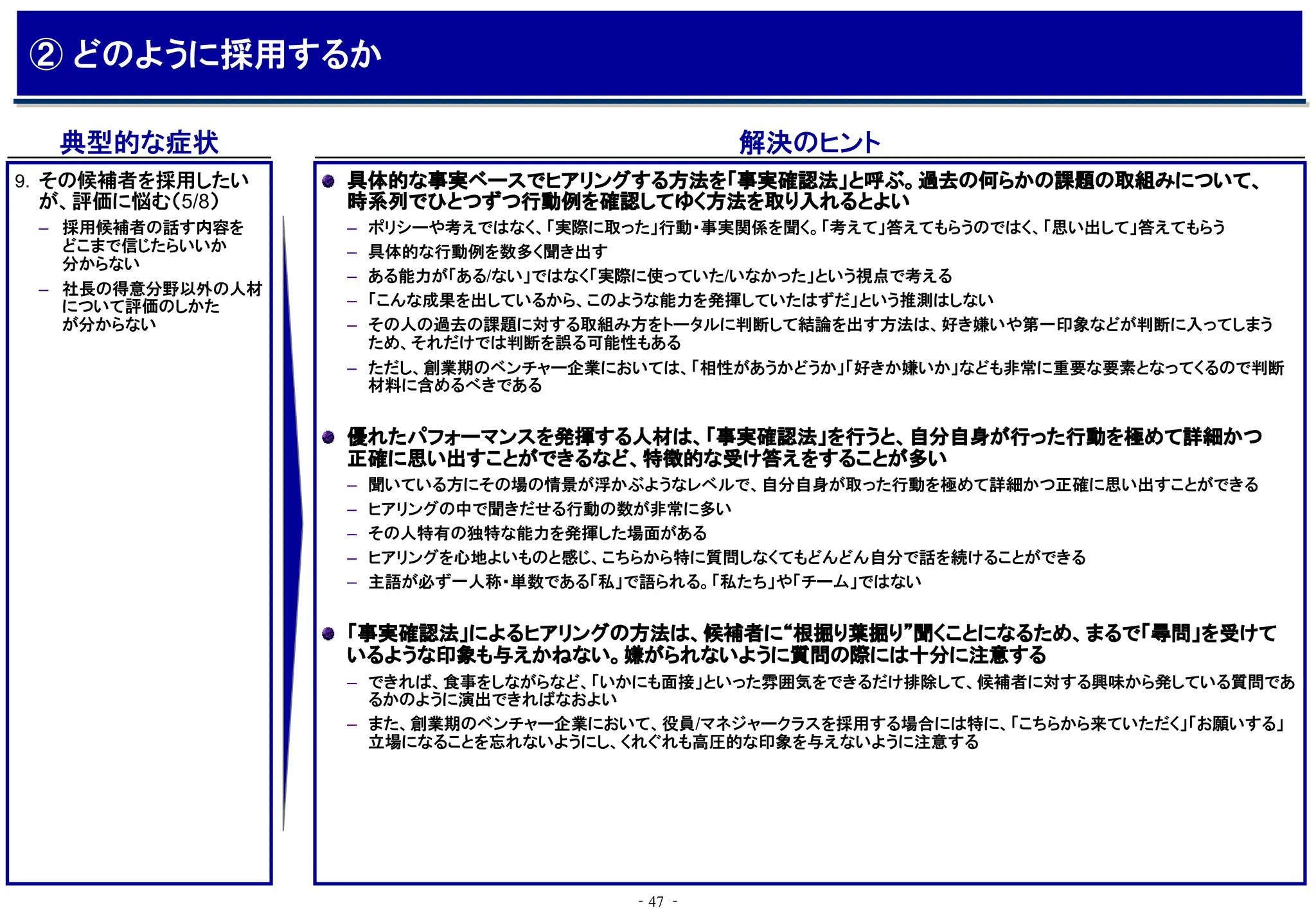 ‐47 ‐
典型的な症状 解決のヒント
具体的な事実ベースでヒアリングする方法を「事実確認法」と呼ぶ。過去の何らかの課題の取組みについて、
時系列でひとつずつ行動例を確認してゆく方法を取り入れるとよい
– ポリシーや考えではなく、「実際に取った」行動・事実関係を聞く。「考えて」答えてもらうのではく、「思い出して」答えてもらう
– 具体的な行動例を数多く聞き出す
– ある能力が「ある/ない」ではなく「実際に使っていた/いなかった」という視点で考える
– 「こんな成果を出しているから、このような能力を発揮していたはずだ」という推測はしない
– その人の過去の課題に対する取組み方をトータルに判断して結論を出す方法は、好き嫌いや第一印象などが判断に入ってしまう
ため、それだけでは判断を誤る可能性もある
– ただし、創業期のベンチャー企業においては、「相性があうかどうか」「好きか嫌いか」なども非常に重要な要素となってくるので判断
材料に含めるべきである
優れたパフォーマンスを発揮する人材は、「事実確認法」を行うと、自分自身が行った行動を極めて詳細かつ
正確に思い出すことができるなど、特徴的な受け答えをすることが多い
– 聞いている方にその場の情景が浮かぶようなレベルで、自分自身が取った行動を極めて詳細かつ正確に思い出すことができる
– ヒアリングの中で聞きだせる行動の数が非常に多い
– その人特有の独特な能力を発揮した場面がある
– ヒアリングを心地よいものと感じ、こちらから特に質問しなくてもどんどん自分で話を続けることができる
– 主語が必ず一人称・単数である「私」で語られる。「私たち」や「チーム」ではない
「事実確認法」によるヒアリングの方法は、候補者に“根掘り葉掘り”聞くことになるため、まるで「尋問」を受けて
いるような印象も与えかねない。嫌がられないように質問の際には十分に注意する
– できれば、食事をしながらなど、「いかにも面接」といった雰囲気をできるだけ排除して、候補者に対する興味から発している質問であ
るかのように演出できればなおよい
– また、創業期のベンチャー企業において、役員/マネジャークラスを採用する場合には特に、「こちらから来ていただく」「お願いする」
立場になることを忘れないようにし、くれぐれも高圧的な印象を与えないように注意する
9. その候補者を採用したい
が、評価に悩む（5/8）
– 採用候補者の話す内容を
どこまで信じたらいいか
分からない
– 社長の得意分野以外の人材
について評価のしかた
が分からない
② どのように採用するか
 
