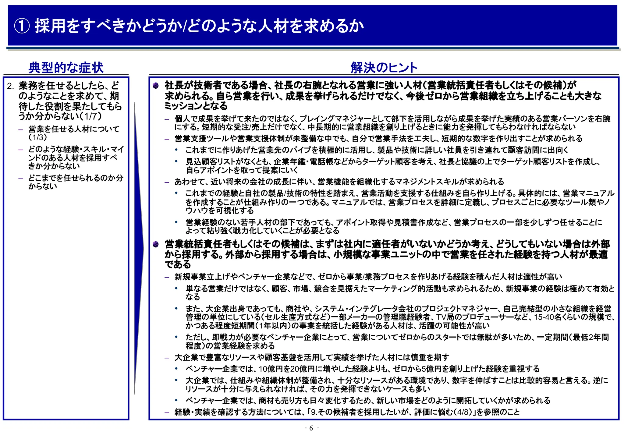 ‐6 ‐
典型的な症状 解決のヒント
社長が技術者である場合、社長の右腕となれる営業に強い人材（営業統括責任者もしくはその候補）が
求められる。自ら営業を行い、成果を挙げられるだけでなく、今後ゼロから営業組織を立ち上げることも大きな
ミッションとなる
– 個人で成果を挙げて来たのではなく、プレイングマネジャーとして部下を活用しながら成果を挙げた実績のある営業パーソンを右腕
にする。短期的な受注/売上だけでなく、中長期的に営業組織を創り上げるときに能力を発揮してもらわなければならない
– 営業支援ツールや営業支援体制が未整備な中でも、自分で営業手法を工夫し、短期的な数字を作り出すことが求められる
• これまでに作りあげた営業先のパイプを積極的に活用し、製品や技術に詳しい社員を引き連れて顧客訪問に出向く
• 見込顧客リストがなくとも、企業年鑑・電話帳などからターゲット顧客を考え、社長と協議の上でターゲット顧客リストを作成し、
自らアポイントを取って提案にいく
– あわせて、近い将来の会社の成長に伴い、営業機能を組織化するマネジメントスキルが求められる
• これまでの経験と自社の製品/技術の特性を踏まえ、営業活動を支援する仕組みを自ら作り上げる。具体的には、営業マニュアル
を作成することが仕組み作りの一つである。マニュアルでは、営業プロセスを詳細に定義し、プロセスごとに必要なツール類やノ
ウハウを可視化する
• 営業経験のない若手人材の部下であっても、アポイント取得や見積書作成など、営業プロセスの一部を少しずつ任せることに
よって粘り強く戦力化していくことが必要となる
営業統括責任者もしくはその候補は、まずは社内に適任者がいないかどうか考え、どうしてもいない場合は外部
から採用する。外部から採用する場合は、小規模な事業ユニットの中で営業を任された経験を持つ人材が最適
である
– 新規事業立上げやベンチャー企業などで、ゼロから事業/業務プロセスを作りあげる経験を積んだ人材は適性が高い
• 単なる営業だけではなく、顧客、市場、競合を見据えたマーケティング的活動も求められるため、新規事業の経験は極めて有効と
なる
• また、大企業出身であっても、商社や、システム・インテグレータ会社のプロジェクトマネジャー、自己完結型の小さな組織を経営
管理の単位にしている（セル生産方式など）一部メーカーの管理職経験者、TV局のプロデューサーなど、15-40名くらいの規模で、
かつある程度短期間（1年以内）の事業を統括した経験がある人材は、活躍の可能性が高い
• ただし、即戦力が必要なベンチャー企業にとって、営業についてゼロからのスタートでは無駄が多いため、一定期間（最低2年間
程度）の営業経験を求める
– 大企業で豊富なリソースや顧客基盤を活用して実績を挙げた人材には慎重を期す
• ベンチャー企業では、10億円を20億円に増やした経験よりも、ゼロから5億円を創り上げた経験を重視する
• 大企業では、仕組みや組織体制が整備され、十分なリソースがある環境であり、数字を伸ばすことは比較的容易と言える。逆に
リソースが十分に与えられなければ、その力を発揮できないケースも多い
• ベンチャー企業では、商材も売り方も日々変化するため、新しい市場をどのように開拓していくかが求められる
– 経験・実績を確認する方法については、「9.その候補者を採用したいが、評価に悩む（4/8）」を参照のこと
2. 業務を任せるとしたら、ど
のようなことを求めて、期
待した役割を果たしてもら
うか分からない（1/7）
– 営業を任せる人材について
（1/3）
– どのような経験・スキル・マイ
ンドのある人材を採用すべ
きか分からない
– どこまでを任せられるのか分
からない
① 採用をすべきかどうか/どのような人材を求めるか
 