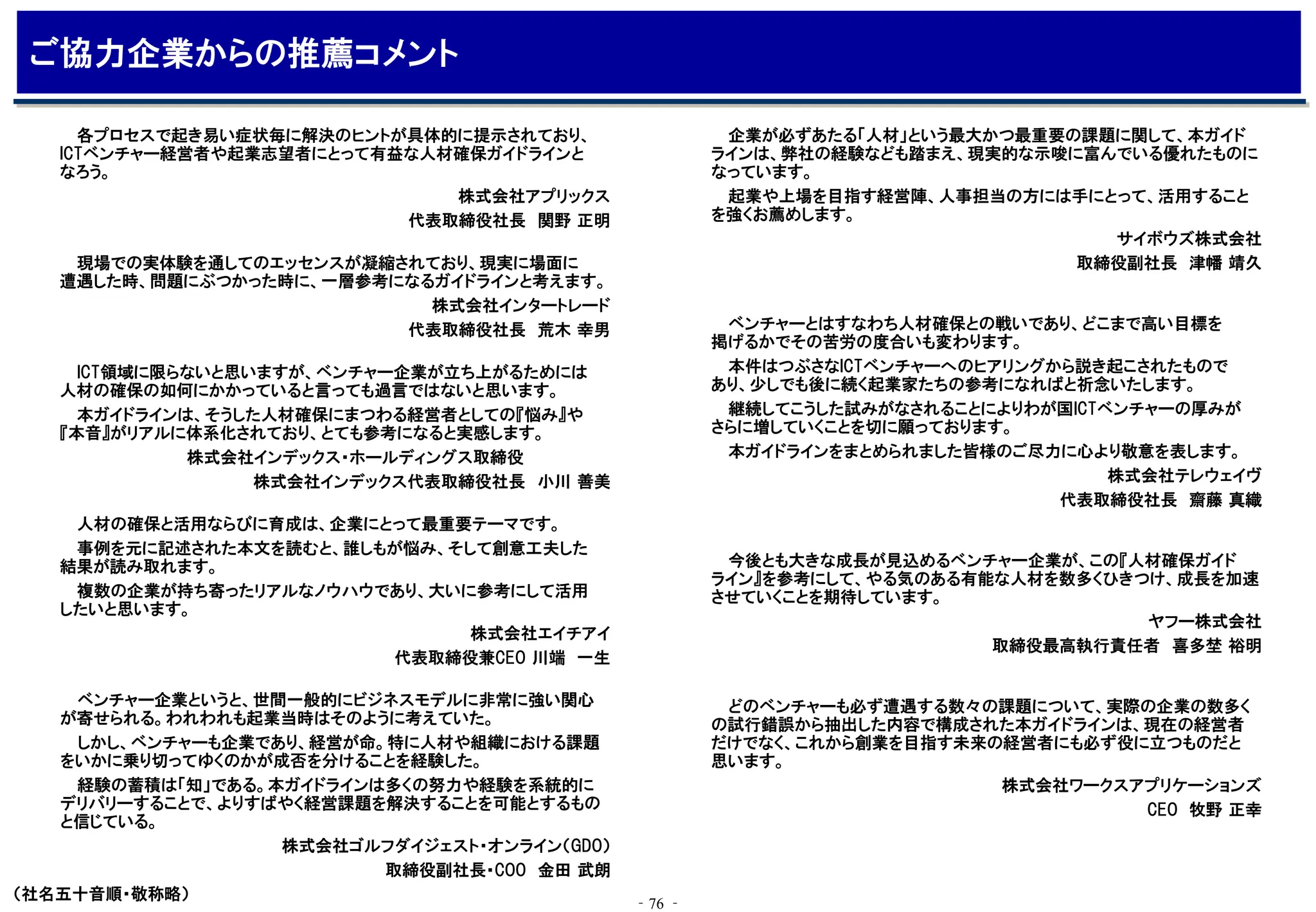 ‐76 ‐
ご協力企業からの推薦コメント
ベンチャー企業というと、世間一般的にビジネスモデルに非常に強い関心
が寄せられる。われわれも起業当時はそのように考えていた。
しかし、ベンチャーも企業であり、経営が命。特に人材や組織における課題
をいかに乗り切ってゆくのかが成否を分けることを経験した。
経験の蓄積は「知」である。本ガイドラインは多くの努力や経験を系統的に
デリバリーすることで、よりすばやく経営課題を解決することを可能とするもの
と信じている。
株式会社ゴルフダイジェスト・オンライン（GDO）
取締役副社長・COO 金田 武朗
現場での実体験を通してのエッセンスが凝縮されており、現実に場面に
遭遇した時、問題にぶつかった時に、一層参考になるガイドラインと考えます。
株式会社インタートレード
代表取締役社長 荒木 幸男
人材の確保と活用ならびに育成は、企業にとって最重要テーマです。
事例を元に記述された本文を読むと、誰しもが悩み、そして創意工夫した
結果が読み取れます。
複数の企業が持ち寄ったリアルなノウハウであり、大いに参考にして活用
したいと思います。
株式会社エイチアイ
代表取締役兼CEO 川端 一生
（社名五十音順・敬称略）
ベンチャーとはすなわち人材確保との戦いであり、どこまで高い目標を
掲げるかでその苦労の度合いも変わります。
本件はつぶさなICTベンチャーへのヒアリングから説き起こされたもので
あり、少しでも後に続く起業家たちの参考になればと祈念いたします。
継続してこうした試みがなされることによりわが国ICTベンチャーの厚みが
さらに増していくことを切に願っております。
本ガイドラインをまとめられました皆様のご尽力に心より敬意を表します。
株式会社テレウェイヴ
代表取締役社長 齋藤 真織
今後とも大きな成長が見込めるベンチャー企業が、この『人材確保ガイド
ライン』を参考にして、やる気のある有能な人材を数多くひきつけ、成長を加速
させていくことを期待しています。
ヤフー株式会社
取締役最高執行責任者 喜多埜 裕明
企業が必ずあたる「人材」という最大かつ最重要の課題に関して、本ガイド
ラインは、弊社の経験なども踏まえ、現実的な示唆に富んでいる優れたものに
なっています。
起業や上場を目指す経営陣、人事担当の方には手にとって、活用すること
を強くお薦めします。
サイボウズ株式会社
取締役副社長 津幡 靖久
各プロセスで起き易い症状毎に解決のヒントが具体的に提示されており、
ICTベンチャー経営者や起業志望者にとって有益な人材確保ガイドラインと
なろう。
株式会社アプリックス
代表取締役社長 関野 正明
ICT領域に限らないと思いますが、ベンチャー企業が立ち上がるためには
人材の確保の如何にかかっていると言っても過言ではないと思います。
本ガイドラインは、そうした人材確保にまつわる経営者としての『悩み』や
『本音』がリアルに体系化されており、とても参考になると実感します。
株式会社インデックス・ホールディングス取締役
株式会社インデックス代表取締役社長 小川 善美
どのベンチャーも必ず遭遇する数々の課題について、実際の企業の数多く
の試行錯誤から抽出した内容で構成された本ガイドラインは、現在の経営者
だけでなく、これから創業を目指す未来の経営者にも必ず役に立つものだと
思います。
株式会社ワークスアプリケーションズ
CEO 牧野 正幸
 