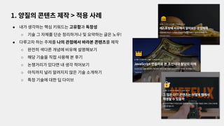 ● 내가 생각하는 핵심 키워드는 고유함과 독창성
○ 기술 그 자체를 단순 정리하거나 및 요약하는 글은 노우!
● 다루고자 하는 주제를 나의 관점에서 바라본 콘텐츠를 제작
○ 완전히 색다른 개념에 비유해 설명해보기
○ 해당 기술을 직접 사용해 본 후기
○ 논쟁거리가 있다면 내 생각 적어보기
○ 아직까지 널리 알려지지 않은 기술 소개하기
○ 특정 기술에 대한 딥 다이브
1. 양질의 콘텐츠 제작 > 적용 사례
 