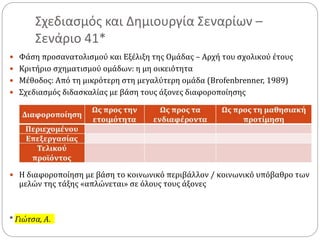 Σχεδιασμός και Δημιουργία Σεναρίων –
Σενάριο 41*
 Φάση προσανατολισμού και Εξέλιξη της Ομάδας – Αρχή του σχολικού έτους
 Κριτήριο σχηματισμού ομάδων: η μη οικειότητα
 Μέθοδος: Από τη μικρότερη στη μεγαλύτερη ομάδα (Brofenbrenner, 1989)
 Σχεδιασμός διδασκαλίας με βάση τους άξονες διαφοροποίησης
 Η διαφοροποίηση με βάση το κοινωνικό περιβάλλον / κοινωνικό υπόβαθρο των
μελών της τάξης «απλώνεται» σε όλους τους άξονες
* Γιώτσα, Α.
 
