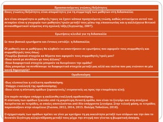 Προαπαιτούμενες γνώσεις/δεξιότητες
Ποιες γνώσεις/δεξιότητες είναι απαραίτητες για τη συμμετοχή των μαθητών στη διδασκαλία;
Δεν είναι απαραίτητο οι μαθητές/τριες να έχουν κάποια προηγούμενη γνώση, καθώς αντικείμενο αυτού του
σεναρίου είναι η γνωριμία των μαθητών/τριών μεταξύ τους μέσω της επικοινωνίας και η καλλιέργεια θετικού
συναισθηματικού κλίματος στη σχολική τάξη (Ζεργιώτης, 2007).
Ερωτήσεις-κλειδιά για τη διδασκαλία
Σε ποια βασικά ερωτήματα και έννοιες εστιάζει η διδασκαλία;
Oi μαθητές και οι μαθήτριες θα κληθούν να απαντήσουν σε ερωτήσεις που αφορούν τους συμμαθητές και
συμμαθήτριές τους όπως:
-Γνωρίζω βασικά στοιχεία κα θέματα που αφορούν τους συμμαθητές/τριές μου?
-Ποια κοινά με συνδέουν με τους άλλους?
-Ποια διαφορετικά στοιχεία μπορούν να διευρύνουν την ομάδα?
-Πώς μπορούμε να συνθέσουμε τα διαφορετικά στοιχεία μεταξύ μας αλλά και εκείνα που μας ενώνουν σε μία
κοινή δημιουργία?
Ομαδοποίηση
-Πως υλοποιείται η ευέλικτη ομαδοποίηση;
-Υπάρχει εναλλαγή της ομαδοποίησης;
-Ποια είναι η σύσταση ομάδων (ομοιογενείς/ ετερογενείς ως προς την ετοιμότητα κλπ);
Στο παρόν σενάριο υπάρχει η ακόλουθη εναλλαγή ομαδοποίησης.
H σύσταση των ομάδων ξεκινάει από τη μικρότερη δυνατή ομάδα, που είναι το ζευγάρι και στη συνέχεια
διευρύνεται σε τετράδες, οι οποίες αποτελούνται από δύο υπάρχοντα ζευγάρια. Στην τελική φάση, οι τετράδες
παρουσιάζουν στην ολομέλεια (Γιώτσα, 2012, 2014, 2015. Πολέμη Τοδούλου, 2010).
Ο σχηματισμός των ομάδων πρέπει να γίνει με κριτήριο τη μη οικειότητα μεταξύ των ατόμων και την όσο το
δυνατόν lλιγότερη αλληλεπίδραση μεταξύ τους μέχρι την στιγμή που γίνεται η βιωματική άσκηση.
 