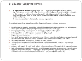 Β. Βήματα – Δραστηριότητες
2. ΙΙ. Διερευνητική Μάθηση: Το σχολείο μας έχει ……. παγκάκια. Οι μαθητές της Α’ τάξης είναι …….,
της Β’ τάξης είναι ……. και της Γ’ τάξης είναι……. Αν κάθε τάξη βγαίνει διαφορετικές ώρες διάλειμμα:
α) Πώς μπορούν να καθίσουν όλοι οι μαθητές κάθε τάξης (ξεχωριστά η Α’, η Β’ και η Γ’) στα
διαθέσιμα παγκάκια, χωρίς να μείνει κανένα παγκάκι άδειο και σε κάθε παγκάκι να υπάρχει ίδιος
αριθμός μαθητών;
β) Μπορούν να καθίσουν όλα τα παιδιά ή κάποια περισσεύουν;
Το πρόβλημα παρατίθεται σε επιμέρους σκέλη – διαφοροποίηση που ευνοεί την κατανόηση
 Διερεύνηση με μετακίνηση έξω από την τάξη. Σύντομη καταγραφή/απομνημόνευση των δεδομένων με
όποιο τρόπο σκεφτούν στα ζευγάρια (αυτενέργεια και δοκιμάζω και ελέγχω).
 Επιστροφή στην τάξη και καταγραφή σε πίνακες ή με σχέδιο των δεδομένων
 Επίλυση με βάση τις μεθόδους κατά τον αρχικό προβληματισμό
 Παρουσίαση αποτελεσμάτων
 Εισαγωγή/προσαρμογή των αποτελεσμάτων στην εξίσωση της οριζόντιας διαίρεσης με τη μαθηματική
γλώσσα (διαιρετέος, διαιρέτης, πηλίκο, υπόλοιπο) και το αντίστοιχο σύμβολο (Δ = δ ∙ π + υ)
 Συζήτηση – Επέκταση (διαφορετικό ερώτημα σε κάθε ζευγάρι):
 Αν τα παγκάκια αυξηθούν/μειωθούν τότε σε κάθε παγκάκι θα κάθονται λιγότερα ή περισσότερα
παιδιά
 Αν βγουν μαζί οι μαθητές της Α’ και Β’ τάξεων …. Πώς θα καθίσουν, Πόσοι μαθητές θα περισσεύουν κτλ.
 Σε ζευγάρια καλούνται να τροποποιήσουν το πρόβλημα και με διαφορετικούς τρόπους γραπτώς και να
γράψουν την αντίστοιχη πράξη – Συζήτηση για την εγκυρότητα της τροποποίησης – Εργασία για το
σπίτι να λυθούν τα τροποποιημένα προβλήματα (ο/η εκπ/κός τα μαζεύει σε ένα Α4).
 