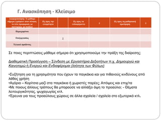 Γ. Ανασκόπηση - Κλείσιμο
Διαφοροποίηση: Τι μάθαμε
σήμερα (γράφουν στον πίνακα,
το λένε προφορικά, με
παντομίμα, με σχέδιο)
Ως προς την
ετοιμότητα
Ως προς τα
ενδιαφέροντα
χ
Ως προς τη μαθησιακή
προτίμηση
χ
Περιεχομένου
Επεξεργασίας χ
Τελικού προϊόντος
Σε ποιες περιπτώσεις μάθαμε σήμερα ότι χρησιμοποιούμε την πράξη της διαίρεσης;
Διαθεματική Προσέγγιση – Σύνδεση με Εργαστήρια Δεξιοτήτων π.χ. Δημιουργώ και
Καινοτομώ ή Ενεργώ και Ενδιαφέρομαι (Ισότητα των Φύλων)
•Συζήτηση για τη χρησιμότητα που έχουν τα παγκάκια και για πιθανούς κινδύνους από
λάθος χρήση
•Αγόρια – Κορίτσια μαζί στα παγκάκια ή χωριστές παρέες; Απόψεις και επιχ/τα
•Με ποιους άλλους τρόπους θα μπορούσε να αλλάξει όψη το προαύλιο; - Θέματα
λειτουργικότητας, ψυχαγωγίας κτλ.
•Έρευνα για τους προαύλιους χώρους σε άλλα σχολεία / σχολεία στο εξωτερικό κτλ.
 