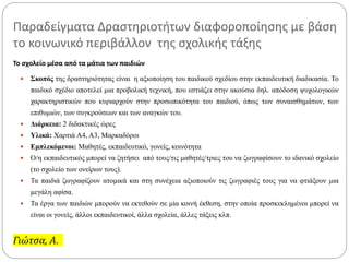 Παραδείγματα Δραστηριοτήτων διαφοροποίησης με βάση
το κοινωνικό περιβάλλον της σχολικής τάξης
Το σχολείο μέσα από τα μάτια των παιδιών
 Σκοπός της δραστηριότητας είναι η αξιοποίηση του παιδικού σχεδίου στην εκπαιδευτική διαδικασία. Το
παιδικό σχέδιο αποτελεί μια προβολική τεχνική, που εστιάζει στην ακούσια δηλ. απόδοση ψυχολογικών
χαρακτηριστικών που κυριαρχούν στην προσωπικότητα του παιδιού, όπως των συναισθημάτων, των
επιθυμιών, των συγκρούσεων και των αναγκών του.
 Διάρκεια: 2 διδακτικές ώρες
 Υλικά: Χαρτιά Α4, Α3, Μαρκαδόροι
 Εμπλεκόμενοι: Μαθητές, εκπαιδευτικό, γονείς, κοινότητα
 Ο/η εκπαιδευτικός μπορεί να ζητήσει από τους/τις μαθητές/τριες του να ζωγραφίσουν το ιδανικό σχολείο
(το σχολείο των ονείρων τους).
 Τα παιδιά ζωγραφίζουν ατομικά και στη συνέχεια αξιοποιούν τις ζωγραφιές τους για να φτιάξουν μια
μεγάλη αφίσα.
 Τα έργα των παιδιών μπορούν να εκτεθούν σε μία κοινή έκθεση, στην οποία προσκεκλημένοι μπορεί να
είναι οι γονείς, άλλοι εκπαιδευτικοί, άλλα σχολεία, άλλες τάξεις κλπ.
Γιώτσα, Α.
 