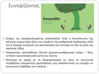 Συνοψίζοντας
 Στόχος της Διαφοροποιημένης Διδασκαλίας είναι η διευκόλυνση της
ισότιμης συμμετοχής όλων των παιδιών στη μαθησιακή διαδικασία, αλλά
και η παροχή ευκαιριών για ικανοποίηση και επιτυχία σε όλα τα μέλη της
σχολικής τάξης
 Απαραίτητη προϋπόθεση: Θετικό ψυχοσυναισθηματικό κλίμα – Όλοι
αντλούν ικανοποίηση από αυτό που γίνεται
 Ιδιαίτερα σε σχέση με τη διαφοροποίηση ως προς το κοινωνικό
περιβάλλον, απαραίτητη προϋπόθεση: ο/η εκπαιδευτικός να γνωρίζει το
κοινωνικό υπόβαθρο των παιδιών
 