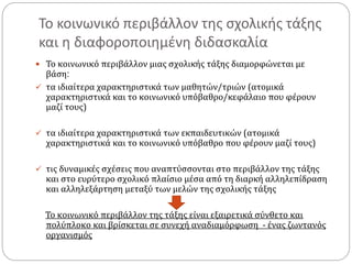 Το κοινωνικό περιβάλλον της σχολικής τάξης
και η διαφοροποιημένη διδασκαλία
 Το κοινωνικό περιβάλλον μιας σχολικής τάξης διαμορφώνεται με
βάση:
 τα ιδιαίτερα χαρακτηριστικά των μαθητών/τριών (ατομικά
χαρακτηριστικά και το κοινωνικό υπόβαθρο/κεφάλαιο που φέρουν
μαζί τους)
 τα ιδιαίτερα χαρακτηριστικά των εκπαιδευτικών (ατομικά
χαρακτηριστικά και το κοινωνικό υπόβαθρο που φέρουν μαζί τους)
 τις δυναμικές σχέσεις που αναπτύσσονται στο περιβάλλον της τάξης
και στο ευρύτερο σχολικό πλαίσιο μέσα από τη διαρκή αλληλεπίδραση
και αλληλεξάρτηση μεταξύ των μελών της σχολικής τάξης
Το κοινωνικό περιβάλλον της τάξης είναι εξαιρετικά σύνθετο και
πολύπλοκο και βρίσκεται σε συνεχή αναδιαμόρφωση - ένας ζωντανός
οργανισμός
 