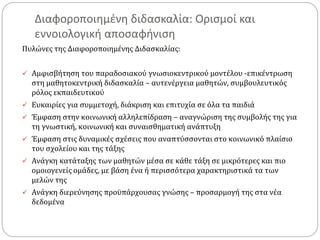 Διαφοροποιημένη διδασκαλία: Ορισμοί και
εννοιολογική αποσαφήνιση
Πυλώνες της Διαφοροποιημένης Διδασκαλίας:
 Αμφισβήτηση του παραδοσιακού γνωσιοκεντρικού μοντέλου -επικέντρωση
στη μαθητοκεντρική διδασκαλία – αυτενέργεια μαθητών, συμβουλευτικός
ρόλος εκπαιδευτικού
 Ευκαιρίες για συμμετοχή, διάκριση και επιτυχία σε όλα τα παιδιά
 Έμφαση στην κοινωνική αλληλεπίδραση – αναγνώριση της συμβολής της για
τη γνωστική, κοινωνική και συναισθηματική ανάπτυξη
 Έμφαση στις δυναμικές σχέσεις που αναπτύσσονται στο κοινωνικό πλαίσιο
του σχολείου και της τάξης
 Ανάγκη κατάταξης των μαθητών μέσα σε κάθε τάξη σε μικρότερες και πιο
ομοιογενείς ομάδες, με βάση ένα ή περισσότερα χαρακτηριστικά τα των
μελών της
 Ανάγκη διερεύνησης προϋπάρχουσας γνώσης – προσαρμογή της στα νέα
δεδομένα
 