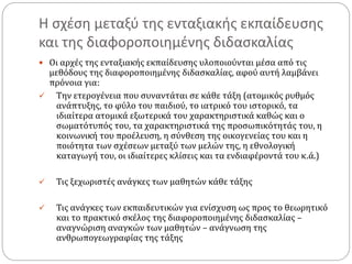 Η σχέση μεταξύ της ενταξιακής εκπαίδευσης
και της διαφοροποιημένης διδασκαλίας
 Οι αρχές της ενταξιακής εκπαίδευσης υλοποιούνται μέσα από τις
μεθόδους της διαφοροποιημένης διδασκαλίας, αφού αυτή λαμβάνει
πρόνοια για:
 Την ετερογένεια που συναντάται σε κάθε τάξη (ατομικός ρυθμός
ανάπτυξης, το φύλο του παιδιού, το ιατρικό του ιστορικό, τα
ιδιαίτερα ατομικά εξωτερικά του χαρακτηριστικά καθώς και ο
σωματότυπός του, τα χαρακτηριστικά της προσωπικότητάς του, η
κοινωνική του προέλευση, η σύνθεση της οικογενείας του και η
ποιότητα των σχέσεων μεταξύ των μελών της, η εθνολογική
καταγωγή του, οι ιδιαίτερες κλίσεις και τα ενδιαφέροντά του κ.ά.)
 Τις ξεχωριστές ανάγκες των μαθητών κάθε τάξης
 Τις ανάγκες των εκπαιδευτικών για ενίσχυση ως προς το θεωρητικό
και το πρακτικό σκέλος της διαφοροποιημένης διδασκαλίας –
αναγνώριση αναγκών των μαθητών – ανάγνωση της
ανθρωπογεωγραφίας της τάξης
 