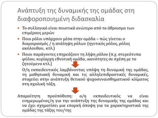 Ανάπτυξη της δυναμικής της ομάδας στη
διαφοροποιημένη διδασκαλία
 Το συλλογικό είναι ποιοτικά ανώτερο από το άθροισμα των
επιμέρους μερών
 Ποιο ρόλοι υπάρχουν μέσα στην ομάδα – πώς γίνεται ο
διαμοιρασμός / η ανάληψη ρόλων (ηγετικός ρόλος, ρόλος
ακόλουθου, κτλ.)
 Ποιοι παράγοντες επηρεάζουν τη λήψη ρόλου (π.χ. στερεότυπα
φύλου, κυρίαρχη εθνοτική ομάδα, ικανότητες σε σχέση με το
ζητούμενο κτλ.)
Ο/η εκπαιδευτικός λαμβάνοντας υπόψη τη δυναμική της ομάδας,
τη μαθησιακή δυναμική και τις αλληλεπιδραστικές δυναμικές,
στοχεύει στην ανάπτυξη θετικού ψυχοσυναισθηματικού κλίματος
στη σχολική τάξη.
Απαραίτητη προϋπόθεση: ο/η εκπαιδευτικός να είναι
ενημερωμένος/η για την ανάπτυξη της δυναμικής της ομάδας και
να έχει σχηματίσει μια επαρκή άποψη για τα χαρακτηριστικά της
ομάδας της τάξης του/της
 
