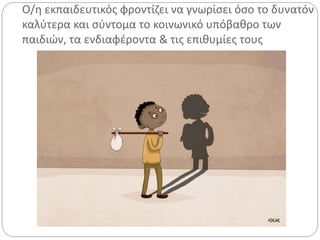 Ο/η εκπαιδευτικός φροντίζει να γνωρίσει όσο το δυνατόν
καλύτερα και σύντομα το κοινωνικό υπόβαθρο των
παιδιών, τα ενδιαφέροντα & τις επιθυμίες τους
 