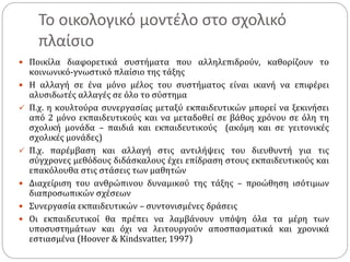 Το οικολογικό μοντέλο στο σχολικό
πλαίσιο
 Ποικίλα διαφορετικά συστήματα που αλληλεπιδρούν, καθορίζουν το
κοινωνικό-γνωστικό πλαίσιο της τάξης
 Η αλλαγή σε ένα μόνο μέλος του συστήματος είναι ικανή να επιφέρει
αλυσιδωτές αλλαγές σε όλο το σύστημα
 Π.χ. η κουλτούρα συνεργασίας μεταξύ εκπαιδευτικών μπορεί να ξεκινήσει
από 2 μόνο εκπαιδευτικούς και να μεταδοθεί σε βάθος χρόνου σε όλη τη
σχολική μονάδα – παιδιά και εκπαιδευτικούς (ακόμη και σε γειτονικές
σχολικές μονάδες)
 Π.χ. παρέμβαση και αλλαγή στις αντιλήψεις του διευθυντή για τις
σύγχρονες μεθόδους διδάσκαλους έχει επίδραση στους εκπαιδευτικούς και
επακόλουθα στις στάσεις των μαθητών
 Διαχείριση του ανθρώπινου δυναμικού της τάξης – προώθηση ισότιμων
διαπροσωπικών σχέσεων
 Συνεργασία εκπαιδευτικών – συντονισμένες δράσεις
 Οι εκπαιδευτικοί θα πρέπει να λαμβάνουν υπόψη όλα τα μέρη των
υποσυστημάτων και όχι να λειτουργούν αποσπασματικά και χρονικά
εστιασμένα (Hoover & Kindsvatter, 1997)
 