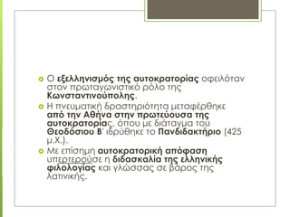  Ο εξελληνισμός της αυτοκρατορίας οφειλόταν
στον πρωταγωνιστικό ρόλο της
Κωνσταντινούπολης.
 Η πνευματική δραστηριότητα μεταφέρθηκε
από την Αθήνα στην πρωτεύουσα της
αυτοκρατορίας, όπου με διάταγμα του
Θεοδόσιου Β' ιδρύθηκε το Πανδιδακτήριο (425
μ.Χ.).
 Με επίσημη αυτοκρατορική απόφαση
υπερτερούσε η διδασκαλία της ελληνικής
φιλολογίας και γλώσσας σε βάρος της
λατινικής.
 