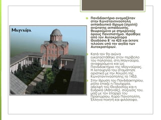  Πανδιδακτήριο ονομαζόταν
στην Κωνσταντινούπολη
εκπαιδευτικό ίδρυμα (σχολή)
ανώτατης εκπαίδευσης,
θεωρούμενο με σημερινούς
όρους Πανεπιστήμιο. Ιδρύθηκε
από τον Αυτοκράτορα
Θεοδόσιο Β’ το 425 και έκτοτε
τελούσε υπό την αιγίδα των
Αυτοκρατόρων.
 Κατά τον 9ο αιώνα
εγκαταστάθηκε στον περίβολο
του παλατιού, στη Μαγναύρα,
αναφερόμενο και ως
Πανδιδακτήριο της Μαγναύρας.
Η λειτουργία του σταμάτησε
οριστικά με την Άλωση της
Κωνσταντινούπολης το 1453.
 Στην ίδρυση του Πανδιδακτηρίου,
ρόλο έπαιξε η Πουλχερία,
αδελφή του Θεοδοσίου και η
Ευδοκία (Αθηναΐς), σύζυγός του,
μαζί με τον έπαρχο του
Πραιτωρίου, Κύρο Πανοπολίτη,
Έλληνα ποιητή και φιλόσοφο.
 