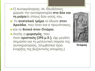  Ο Αυτοκράτορας -Μ. Θεοδόσιος
χώρισε την αυτοκρατορία στα δύο και
τη μοίρασε στους δύο γιούς του.
 Το ανατολικό τμήμα το έδωσε στον
Αρκάδιο, που ήταν και ο πρωτότοκος,
 και το δυτικό στον Ονώριο.
 Αυτός ο χωρισμός, που
ήταν οριστικός (395 μ.Χ.), είχε μεγάλη
σημασία για τη μελλοντική πορεία της
αυτοκρατορίας. (συμβατικό όριο
έναρξης της βυζαντινής ιστορίας.)
Ονώριος
 