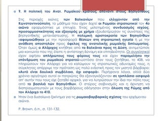  9. Η πολιτική του Ανατ. Ρωμαϊκού κράτους απέναντι στους Βησιγότθους
Στις περιοχές εκείνες των Βαλκανίων που ελέγχονταν από την
Κωνσταντινούπολη, το μάθημα που είχαν δεχτεί οι Ρωμαίοι στρατιωτικοί τον 4ο
αιώνα εφαρμόστηκε με επιτυχία. Ένας μελετημένος συνδυασμός ισχύος,
προσαρμοστικότητας και εξαγοράς με χρήμα εξουδετέρωσαν τις συνέπειες της
βησιγοτθικής μετανάστευσης. Η πολεμική αριστοκρατία των Βησιγότθων
«αφομοιώθηκε» με την προσφορά θέσεων στη στρατιωτική ηγεσία ή με την
ανάθεση αποστολών προς όφελος της ανατολικής ρωμαϊκής διπλωματίας.
Όταν όμως ο Αλάριχος κινήθηκε από τα Βαλκάνια προς τη Δύση, αντιμετώπισε
μια κοινωνία που της έλειπε η αντίστοιχη δύναμη και επιτηδειότητα. Οι συγκλητικοί
είχαν αφήσει απλήρωτους τους φόρους τους και είχαν παραμελήσει την
επάνδρωση του ρωμαϊκού στρατού-ωστόσο όταν τους ζητήθηκε, το 408, να
πληρώσουν τον Αλάριχο για να καλύψουν τις στρατιωτικές αδυναμίες τους, η
σύγκλητος απέρριψε την πρόταση ως πολύ ενδοτική προς τον μισητό βάρβαρο:
«Αυτό είναι δουλικό συμβόλαιο, όχι εισφορά». Περήφανα λόγια, αλλά δύο
χρόνια αργότερα αυτοί οι πατριώτες θα εξαναγκάζονταν σε τριπλάσια εισφορά
απ' αυτήν που τους είχε ζητηθεί αρχικά, για να λυτρώσουν την ίδια την πόλη τους
από το βασιλιά των Βησιγότθων. Ο στείρος σοβινισμός και η άρνηση να
διαπραγματευτούν με τους βαρβάρους οδήγησαν στην άλωση της Ρώμης από
τον Αλάριχο το 410.
 Ήταν ένα δυσοίωνο ξεκίνημα για τις ρωμαιοβαρβαρικές σχέσεις του ερχόμενου
αιώνα.
P. Brown, ό.π., σ. 131-132.
 