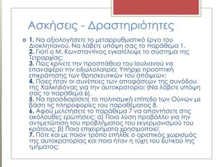 Ασκήσεις - Δραστηριότητες
 1. Να αξιολογήσετε το μεταρρυθμιστικό έργο του
Διοκλητιανού. Να λάβετε υπόψη σας το παράθεμα 1.
2. Γιατί ο Μ. Κωνσταντίνος εγκατέλειψε το σύστημα της
Τετραρχίας;
3. Πώς κρίνετε την προσπάθεια του Ιουλιανού να
επαναφέρει την ειδωλολατρία; Υπήρχε προοπτική
επικράτησης των θρησκευτικών του απόψεων;
4. Ποιες ήταν οι συνέπειες των αποφάσεων της συνόδου
της Χαλκηδόνας για την αυτοκρατορία; (Να λάβετε υπόψη
σας το παράθεμα 6).
5. Να προσδιορίσετε το πολιτισμικό επίπεδο των Ούνων με
βάση τις πληροφορίες του παραθέματος 8.
6. Αφού μελετήσετε το παράθεμα 7 να απαντήσετε στις
ακόλουθες ερωτήσεις: α) Ποια λύση προβάλλει για την
αντιμετώπιση του προβλήματος του εκγερμανισμού του
κράτους; β) Ποια επιχειρήματα χρησιμοποιεί;
7. Πότε και με ποιον τρόπο επήλθε ο οριστικός χωρισμός
της αυτοκρατορίας και ποια ήταν η τύχη του δυτικού της
τμήματος;
 