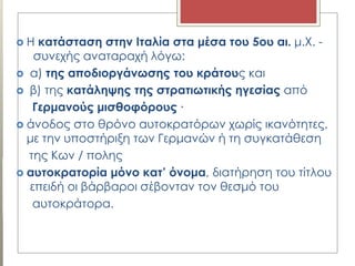 Η κατάσταση στην Ιταλία στα μέσα του 5ου αι. μ.Χ. -
συνεχής αναταραχή λόγω:
 α) της αποδιοργάνωσης του κράτους και
 β) της κατάληψης της στρατιωτικής ηγεσίας από
Γερμανούς μισθοφόρους ∙
 άνοδος στο θρόνο αυτοκρατόρων χωρίς ικανότητες,
με την υποστήριξη των Γερμανών ή τη συγκατάθεση
της Κων / πολης
 αυτοκρατορία μόνο κατ’ όνομα, διατήρηση του τίτλου
επειδή οι βάρβαροι σέβονταν τον θεσμό του
αυτοκράτορα.
 