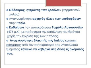  Οδόακρος, ηγεμόνας των Ερούλων (γερμανικού
φύλου)
 Αναγνωρίστηκε αρχηγός όλων των μισθοφόρων
στην Ιταλία.
 Καθαίρεσε τον αυτοκράτορα Ρωμύλο Αυγουστύλο
(476 μ.Χ.) με πρόσχημα την κατάληψη του θρόνου
χωρίς την έγκριση της Κων / πολης.
 Αναγνωρίστηκε διοικητής της Ιταλίας κατόπιν
αιτήματος από τον αυτοκράτορα του Ανατολικού
τμήματος Ζήνωνα να κυβερνά στη Δύση εξ ονόματός
του.
 