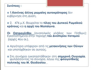 ΢υνέπειες :
 1.Κανένας άλλος ρωμαίος αυτοκράτορας δεν
κυβέρνησε στη Δύση.
 2. 476 μ.Χ. θεωρείται το τέλος του Δυτικού Ρωμαϊκού
κράτους και η αρχή του Μεσαίωνα.
Οι Οστρογότθοι (ανατολικός κλάδος των Γότθων):
Εγκατεστημένοι στην περιοχή του Δνείπερου ποταμού
(αρχές 4ου αι.).
 Αργότερα υπέφεραν από τις μετακινήσεις των Ούνων
και υποτάχθηκαν σε αυτούς.
 Στη συνέχεια εγκαταστάθηκαν στη σημερινή Ουγγαρία,
φυλάσσοντας τα σύνορα, λόγω της φιλογοτθικής
πολιτικής του Μ. Θεοδοσίου .
 