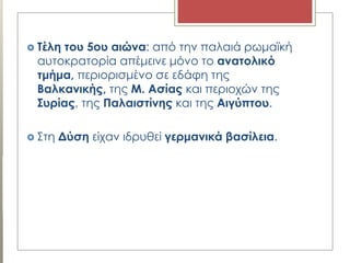  Σέλη του 5ου αιώνα: από την παλαιά ρωμαϊκή
αυτοκρατορία απέμεινε μόνο το ανατολικό
τμήμα, περιορισμένο σε εδάφη της
Βαλκανικής, της Μ. Ασίας και περιοχών της
΢υρίας, της Παλαιστίνης και της Αιγύπτου.
 Στη Δύση είχαν ιδρυθεί γερμανικά βασίλεια.
 