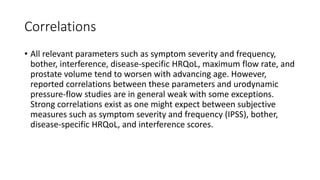 Correlations
• All relevant parameters such as symptom severity and frequency,
bother, interference, disease-specific HRQoL, maximum flow rate, and
prostate volume tend to worsen with advancing age. However,
reported correlations between these parameters and urodynamic
pressure-flow studies are in general weak with some exceptions.
Strong correlations exist as one might expect between subjective
measures such as symptom severity and frequency (IPSS), bother,
disease-specific HRQoL, and interference scores.
 