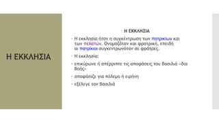 Η ΕΚΚΛΗΣΙΑ
 Η ΕΚΚΛΗΣΙΑ
 Η εκκλησία ήταν η συγκέντρωση των πατρικίων και
των πελατών. Ονομαζόταν και φρατρική, επειδή
οι πατρίκιοι συγκεντρωνόταν σε φράτρες.
 Η εκκλησία:
• επικύρωνε ή απέρριπτε τις αποφάσεις του βασιλιά «δια
βοής»
• αποφάσιζε για πόλεμο ή ειρήνη
• εξέλεγε τον βασιλιά
 