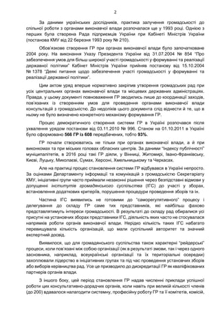 2
За даними українських дослідників, практика залучення громадськості до
спільної роботи з органами виконавчої влади розпочалася ще у 1993 році. Однією з
перших була створена Рада підприємців України при Кабінеті Міністрів України
(постанова КМУ від 22 березня 1993 року № 210).
Обов’язкове створення ГР при органах виконавчої влади було започатковане
2004 року. На виконання Указу Президента України від 31.07.2004 № 854 “Про
забезпечення умов для більш широкої участі громадськості у формуванні та реалізації
державної політики” Кабінет Міністрів України прийняв постанову від 15.10.2004
№ 1378 “Деякі питання щодо забезпечення участі громадськості у формуванні та
реалізації державної політики”.
Цим актом уряд вперше нормативно закріпив утворення громадських рад при
усіх центральних органах виконавчої влади та місцевих державних адміністраціях.
Правда, у цьому документі повноваження ГР зводились лише до координації заходів,
пов’язаних із створенням умов для проведення органами виконавчої влади
консультацій з громадськістю. До недоліків цього документа слід віднести й те, що в
ньому не було визначено конкретного механізму формування ГР.
Процес демократичного створення системи ГР в Україні розпочався після
ухвалення урядом постанови від 03.11.2010 № 996. Станом на 01.10.2011 в Україні
було сформовано 566 ГР із 608 передбачених, тобто 93%.
ГР почали створюватись не тільки при органах виконавчої влади, а й при
виконкомах та при міських головах обласних центрів. За даними “Індексу публічності”
муніципалітетів, в 2016 році такі ГР діяли, у Вінниці, Житомирі, Івано-Франківську,
Києві, Луцьку, Миколаєві, Сумах, Херсоні, Хмельницькому та Черкасах.
Але на практиці процес становлення системи ГР відбувався в Україні непросто.
За оцінками Департаменту інформації та комунікацій з громадськістю Секретаріату
КМУ, ініціативні групи часто приймали незаконні рішення через безпідставні відмови у
допущенні інститутів громадянського суспільства (ІГС) до участі у зборах,
встановлення додаткових критеріїв, порушення процедури проведення зборів та ін.
Частина ІГС виявились не готовими до “саморегулятивного” процесу і
делегування до складу ГР саме тих представників, які найбільш фахово
представлятимуть інтереси громадськості. В результаті до складу рад обиралися усі
присутні на установчих зборах представники ІГС, діяльність яких часто не стосувалася
напрямків роботи органів виконавчої влади. Нерідко кількість таких ІГС набагато
перевищувала кількість організацій, що мали суспільний авторитет та значний
експертний досвід.
Виявилося, що для громадянського суспільства також характерні “рейдерські”
процеси, коли пов’язані між собою організації (як в результаті змови, так і через одного
засновника, наприклад, всеукраїнські організації та їх територіальні осередки)
захоплювали лідерство в ініціативних групах та під час проведення установчих зборів
або виборів керівництва рад. Усе це призводило до дискредитації ГР як кваліфікованих
партнерів органів влади.
З іншого боку, цей період становлення ГР надав численні приклади успішної
роботи цих консультативно-дорадчих органів, коли навіть при великій кількості членів
(до 200) вдавалося налагодити системну, професійну роботу ГР та її комітетів, комісій,
 