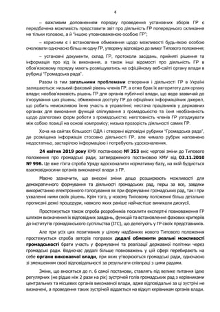 4
– важливим доповненням порядку проведення установчих зборів ГР є
передбачена можливість представити звіт про діяльність ГР попереднього скликання
не тільки головою, а й “іншою уповноваженою особою ГР”;
– корисним є і встановлене обмеження щодо можливості будь-якою особою
очолювати одночасно більш як одну ГР, утворену відповідно до вимог Типового положення;
– установчі документи, склад ГР, протоколи засідань, прийняті рішення та
інформація про хід їх виконання, а також інші відомості про діяльність ГР в
обов’язковому порядку мають розміщуватись на офіційному веб-сайті органу влади в
рубриці “Громадська рада”.
Разом із тим загальними проблемами створення і діяльності ГР в Україні
залишаються: низький фаховий рівень членів ГР, а отже брак їх авторитету для органу
влади; необов’язковість рішень ГР для органів публічної влади, що веде зазвичай до
ігнорування цих рішень; обмеження доступу ГР до офіційних інформаційних джерел,
що робить неможливою їхню участь в управлінні; нестача працівників у державних
органах для виконання функцій спілкування з громадськістю та їхня необізнаність
щодо діалогових форм роботи з громадськістю; неготовність членів ГР узгоджувати
між собою позиції на основі компромісу; низька прозорість діяльності самих ГР.
Хоча на сайтах більшості ОДА і створені відповідні рубрики “Громадська рада”,
де розміщена інформація стосовно діяльності ГР, але чимало рубрик наповнено
недостатньо, застарілою інформацією і потребують удосконалення.
24 квітня 2019 року КМУ постановою № 353 вніс чергові зміни до Типового
положення про громадські ради, затвердженого постановою КМУ від 03.11.2010
№ 996. Це вже п'ята спроба Уряду вдосконалити нормативну базу, на якій будуються
взаємовідносини органів виконавчої влади з ГР.
Маємо зазначити, що внесені зміни дещо розширюють можливості для
демократичного формування та діяльності громадських рад, перш за все, завдяки
використанню електронного голосування як при формуванні громадських рад, так і при
ухваленні ними своїх рішень. Крім того, у новому Типовому положенні більш детально
прописані деякі процедури, навколо яких раніше найчастіше виникали дискусії.
Простежується також спроба розробників посилити експертні повноваження ГР
шляхом визначення їх відповідних завдань, функцій та встановлення фахових критеріїв
до інститутів громадянського суспільства (ІГС), що делегують у ГР своїх представників.
Але при усіх цих позитивних у цілому надбаннях нового Типового положення
простежується спроба авторів поправок дедалі обмежити реальні можливості
громадськості брати участь у формуванні та реалізації державної політики через
громадські ради. Водночас дедалі більше повноважень у цій сфері перебирають на
себе органи виконавчої влади, при яких утворюються громадські ради, одночасно
зі зменшенням своєї відповідальності за результати співпраці з цими радами.
Зміни, що вносяться до п. 6 самої постанови, ставлять під велике питання ідею
регулярних (не рідше ніж 2 рази на рік) зустрічей голів громадських рад з керівниками
центральних та місцевих органів виконавчої влади, адже відповідальні за ці зустрічі не
визначені, а проведення таких зустрічей віддається на відкуп керівникам органів влади.
 