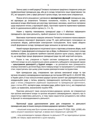 5
Значну увагу в новій редакції Типового положення приділено створенню умов для
професіоналізації громадських рад, аби до їх складу потрапляли лише представники тих
ІГС, які працюють саме у сфері діяльності органу влади, при якому вони утворюються.
Можна вітати розширення і доповнення експертних функцій громадських рад,
які відповідно до оновленого Типового положення, готують та подають органу
виконавчої влади обов’язкові для розгляду пропозиції, висновки, аналітичні матеріали
щодо вирішення питань у відповідній сфері, підготовки проектів нормативно-правових
актів та удосконалення роботи органу (ч. 3 п. 4).
Новим у переліку повноважень громадської ради є її обов'язок інформувати
громадськість про свою діяльність, прийняті рішення та стан їх виконання.
Важливою позитивною новацією зміненого Типового положення можна вважати
започаткування можливості формувати склад ГР, крім рейтингового голосування на
установчих зборах, рейтинговим електронним голосуванням. Хоча право обирати
спосіб формування складу громадської ради залишено за органом влади.
Новий порядок формування ініціативної групи з підготовку установчих зборів, який
позбавляє її права формувати оголошення про ці збори, та обмеження її кількісного складу
вісьмома особами, що дозволяє приймати важливі рішення групи утрьох, свідчать про
те, що влада бере процес формування громадської ради під свій жорсткий контроль.
Разом із тим, утворення в Україні системи громадських рад при органах
публічної влади на усіх управлінських рівнях дозволить вибудувати своєрідний каркас
– «рештування демократії у будівлі влади» – за допомогою яких громадськість
отримує можливість дістатися будь-якого поверху влади та підтримувати її у належному
стані, користуючись при цьому усіма іншими демократичними інструментами.
Крім громадських рад, створюваних при органах виконавчої влади та при
органах місцевого самоврядування відповідно до постанови КМУ від 03.11.2010 № 996,
в Україні діють й інші консультативно-дорадчі органи (колегії при держадміністраціях,
координаційні ради з питань розвитку громадянського суспільства, координаційної
ради з питань утвердження української національної та громадянської ідентичності,
ради з питань ВПО, експертні ради, молодіжні ради, робочі групи та ін.), які створюються
і діють за правилами, визначеними іншими НПА.
Практика діяльності таких консультативно-дорадчих органів, які створюються
при органах виконавчої влади та органах місцевого самоврядування, свідчить про їх
недостатньо ефективну діяльність, в тому через недостатню узгодженість між собою
їх функцій та нескоординованість діяльності.
Пропозиції щодо удосконалення умов для створення та діяльності
громадських рад та інших консультативно-дорадчих органів в Україні:
- кількісний склад має бути гнучким залежно від рівня ГР (РДА, ОДА, ЦОВВ) або
навіть кількості населення території, в межах якої створюється і діятиме ГР;
- слід розповсюдити порядок обрання та діяльності ГР на територіальні органи
ЦОВВ, які чомусь зараз виключені з цього процесу;
 