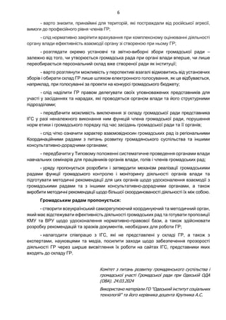 6
- варто знизити, принаймні для територій, які постраждали від російської агресії,
вимоги до професійного рівня членів ГР;
- слід нормативно закріпити врахування при комплексному оцінюванні діяльності
органу влади ефективність взаємодії органу зі створеною при ньому ГР;
- розглядати окремо установчі та звітно-виборні збори громадської ради –
залежно від того, чи утворюється громадська рада при органі влади вперше, чи лише
переобирається персональний склад вже створеної ради як інституції;
- варто розглянути можливість у перспективі взагалі відмовитись від установчих
зборів і обирати склад ГР лише шляхом електронного голосування, як це відбувається,
наприклад, при голосуванні за проекти на конкурсі громадського бюджету;
- слід наділити ГР правом делегувати своїх уповноважених представників для
участі у засіданнях та нарадах, які проводяться органом влади та його структурними
підрозділами;
- передбачити можливість виключення зі складу громадської ради представника
ІГС у разі неналежного виконання ним функцій члена громадської ради, порушення
норм етики і громадського порядку під час засідань громадської ради та її органів;
- слід чітко означити характер взаємовідносин громадських рад із регіональними
Координаційними радами з питань розвитку громадянського суспільства та іншими
консультативно-дорадчими органами;
- передбачити у Типовому положенні систематичне проведення органами влади
навчальних семінарів для працівників органів влади, голів і членів громадських рад;
- уряду пропонується розробити і затвердити механізм реалізації громадськими
радами функції громадського контролю і моніторингу діяльності органів влади та
підготувати методичні рекомендації для цих органів щодо удосконалення взаємодії з
громадськими радами та з іншими консультативно-дорадчими органами, а також
виробити методичні рекомендації щодо більшої скоординованості діяльності їх між собою.
Громадським радам пропонується:
- створити всеукраїнський саморегулюючий координуючий та методичний орган,
який має відстежувати ефективність діяльності громадських рад та готувати пропозиції
КМУ та ВРУ щодо удосконалення нормативно-правової бази, а також здійснювати
розробку рекомендацій та зразків документів, необхідних для роботи ГР;
- налагодити співпрацю з ІГС, які не представлені у складі ГР, а також з
експертами, науковцями та медіа, посилити заходи щодо забезпечення прозорості
діяльності ГР через ширше висвітлення їх роботи на сайтах ІГС, представники яких
входять до складу ГР.
Комітет з питань розвитку громадянського суспільства і
громадської участі Громадської ради при Одеській ОДА
(ОВА). 24.03.2024
Використано матеріали ГО "Одеський інститут соціальних
технологій" та його керівника доцента Крупника А.С.
 