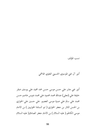 98
‫لف‬‫ؤ‬‫امل‬ ‫نسب‬
‫اهلامشي‬ ‫العلوي‬ ‫احلسيين‬ ‫املوسوي‬ ‫غين‬ ‫آل‬ ‫أنور‬
‫ح‬ ‫موسى‬ ‫حسن‬ ‫علي‬ ‫جابر‬ ‫غين‬ ‫أنور‬
‫يوسف‬ ‫علي‬ ‫اجميد‬ ‫محد‬ ‫سن‬
‫صقر‬
‫حسن‬ ‫عاصم‬ ‫دويس‬ ‫حممد‬ ‫علي‬ ‫حممود‬ ‫حممد‬ ‫عبدهللا‬ )‫(معلى‬ ‫علي‬ ‫خليفة‬
‫اري‬‫و‬‫اخل‬ ‫علي‬ ‫حسني‬ ‫علي‬ ‫العصيم‬ ‫موسى‬ ‫صربة‬ ‫علي‬ ‫سامل‬ ‫علي‬ ‫حممد‬
‫االمام‬ ‫بن‬ ) ‫يني‬‫ر‬‫ا‬‫و‬‫اخل‬ ‫السادة‬ ‫ابو‬ ( ‫اري‬‫و‬‫اخل‬ ‫جعفر‬ ‫بن‬ ‫الثائر‬ ‫احلسن‬ ‫بن‬
‫الصا‬ ‫جعفر‬ ‫االمام‬ ‫بن‬ ) ‫السالم‬ ‫عليه‬ ( ‫الكاظم‬ ‫موسى‬
‫السالم‬ ‫عليه‬ (‫دق‬
 